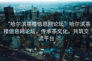 “哈尔滨茶楼信息网论坛”哈尔滨茶楼信息网论坛，传承茶文化，共筑交流平台