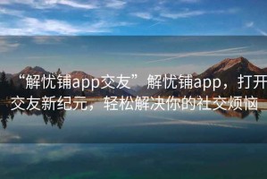 “解忧铺app交友”解忧铺app，打开交友新纪元，轻松解决你的社交烦恼