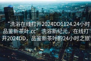 “洗浴在线打开2024DD1124.24小时品鉴新茶叶.cc”洗浴新纪元，在线打开2024DD，品鉴新茶叶的24小时之旅