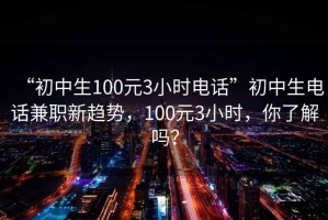 “初中生100元3小时电话”初中生电话兼职新趋势，100元3小时，你了解吗？