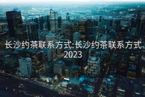 长沙约茶联系方式:长沙约茶联系方式2023