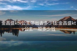 金昌盛ktv公主带出去多少钱:金昌盛ktv公主一般多少钱