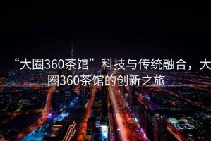 “大圈360茶馆”科技与传统融合，大圈360茶馆的创新之旅