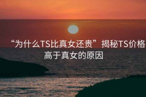 “为什么TS比真女还贵”揭秘TS价格高于真女的原因