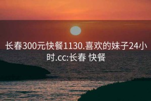 长春300元快餐1130.喜欢的妹子24小时.cc:长春 快餐