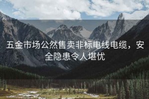 五金市场公然售卖非标电线电缆，安全隐患令人堪忧