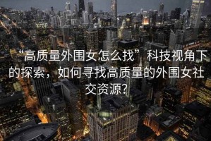 “高质量外围女怎么找”科技视角下的探索，如何寻找高质量的外围女社交资源？