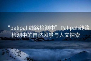 “palipali线路检测中”Palipali线路检测中的自然风景与人文探索