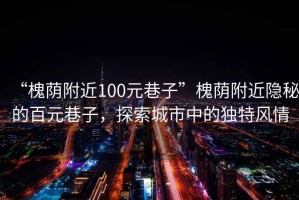 “槐荫附近100元巷子”槐荫附近隐秘的百元巷子，探索城市中的独特风情