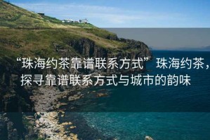 “珠海约茶靠谱联系方式”珠海约茶，探寻靠谱联系方式与城市的韵味