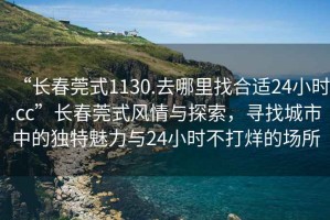 “长春莞式1130.去哪里找合适24小时.cc”长春莞式风情与探索，寻找城市中的独特魅力与24小时不打烊的场所