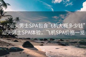 “汕头男士SPA包含飞机大概多少钱”汕头男士SPA体验，飞机SPA价格一览