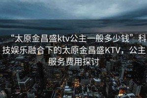 “太原金昌盛ktv公主一般多少钱”科技娱乐融合下的太原金昌盛KTV，公主服务费用探讨