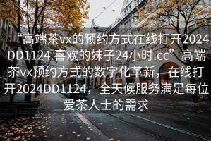 “高端茶vx的预约方式在线打开2024DD1124.喜欢的妹子24小时.cc”高端茶vx预约方式的数字化革新，在线打开2024DD1124，全天候服务满足每位爱茶人士的需求