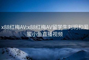 x88红梅AV:x88红梅AV留学生刘玥和闺蜜小鱼直播视频