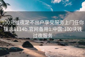 100元过夜足不出户享受服务上门任你挑选1114b.官网备用1.中国:100块钱过夜服务