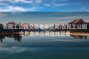 农民工公园交易老年交易:农民工公园交易老年交易在线观看