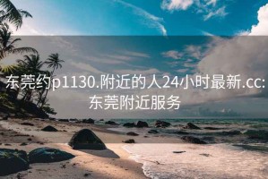 东莞约p1130.附近的人24小时最新.cc:东莞附近服务