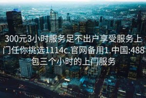 300元3小时服务足不出户享受服务上门任你挑选1114c.官网备用1.中国:488包三个小时的上门服务