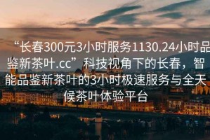 “长春300元3小时服务1130.24小时品鉴新茶叶.cc”科技视角下的长春，智能品鉴新茶叶的3小时极速服务与全天候茶叶体验平台