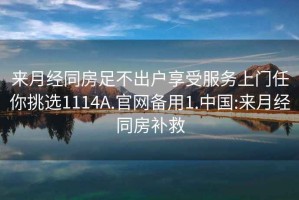 来月经同房足不出户享受服务上门任你挑选1114A.官网备用1.中国:来月经同房补救