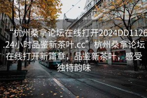 “杭州桑拿论坛在线打开2024DD1126.24小时品鉴新茶叶.cc”杭州桑拿论坛在线打开新篇章，品鉴新茶叶，感受独特韵味