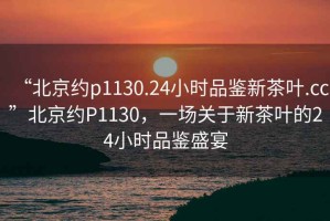 “北京约p1130.24小时品鉴新茶叶.cc”北京约P1130，一场关于新茶叶的24小时品鉴盛宴