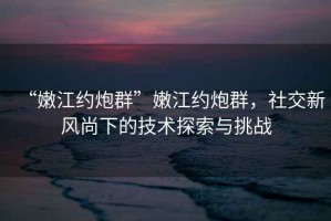 “嫩江约炮群”嫩江约炮群，社交新风尚下的技术探索与挑战