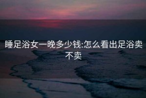 睡足浴女一晚多少钱:怎么看出足浴卖不卖