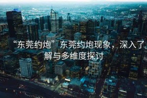 “东莞约炮”东莞约炮现象，深入了解与多维度探讨