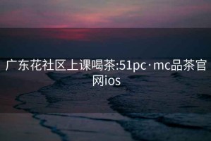 广东花社区上课喝茶:51pc·mc品茶官网ios