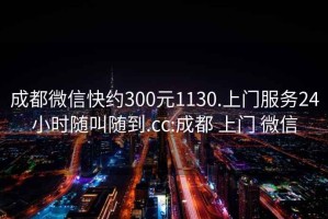 成都微信快约300元1130.上门服务24小时随叫随到.cc:成都 上门 微信