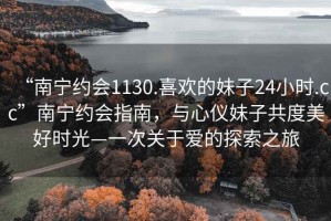 “南宁约会1130.喜欢的妹子24小时.cc”南宁约会指南，与心仪妹子共度美好时光—一次关于爱的探索之旅