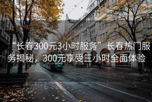 “长春300元3小时服务”长春热门服务揭秘，300元享受三小时全面体验