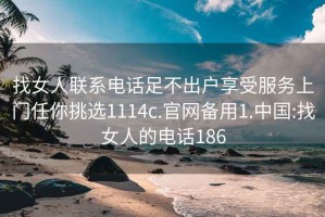 找女人联系电话足不出户享受服务上门任你挑选1114c.官网备用1.中国:找女人的电话186