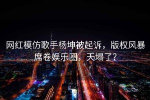 网红模仿歌手杨坤被起诉，版权风暴席卷娱乐圈，天塌了？