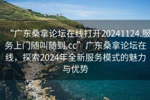 “广东桑拿论坛在线打开20241124.服务上门随叫随到.cc”广东桑拿论坛在线，探索2024年全新服务模式的魅力与优势