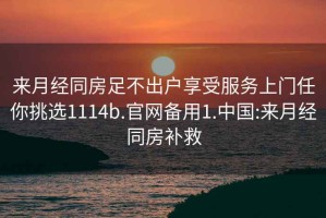 来月经同房足不出户享受服务上门任你挑选1114b.官网备用1.中国:来月经同房补救