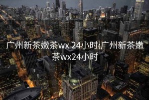 广州新茶嫩茶wx 24小时:广州新茶嫩茶wx24小时