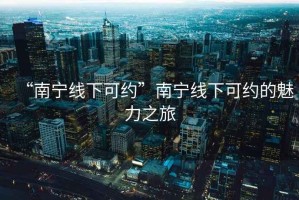 “南宁线下可约”南宁线下可约的魅力之旅