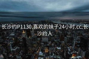 长沙约P1130.喜欢的妹子24小时.cc:长沙约人