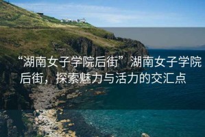 “湖南女子学院后街”湖南女子学院后街，探索魅力与活力的交汇点