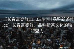 “长春富婆群1130.24小时品鉴新茶叶.cc”长春富婆群，品味新茶文化的独特魅力