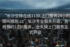 “长沙空降在线1130.上门服务24小时随叫随到.cc”长沙专业服务升级，在线预约1130服务，全天候上门服务正式开启