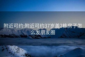 附近可约:附近可约37岁盖2栋房子怎么发朋友圈