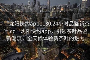 “沈阳快约app1130.24小时品鉴新茶叶.cc”沈阳快约app，引领茶叶品鉴新潮流，全天候体验新茶叶的魅力