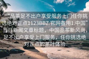 “品茶足不出户享受服务上门任你挑选绝对正点1123BBZ.官网备用1.中国”当日新闻文章标题，中国品茶新风尚，足不出户享受上门服务，任你挑选绝对正点的茶叶体验