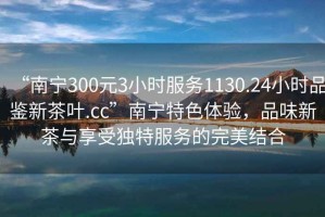 “南宁300元3小时服务1130.24小时品鉴新茶叶.cc”南宁特色体验，品味新茶与享受独特服务的完美结合