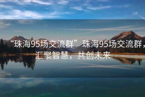 “珠海95场交流群”珠海95场交流群，汇聚智慧，共创未来