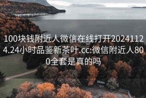 100块钱附近人微信在线打开20241124.24小时品鉴新茶叶.cc:微信附近人800全套是真的吗